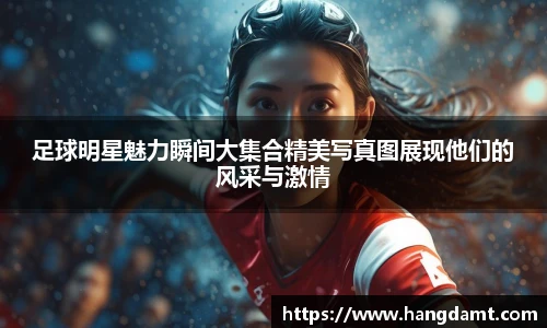 足球明星魅力瞬间大集合精美写真图展现他们的风采与激情